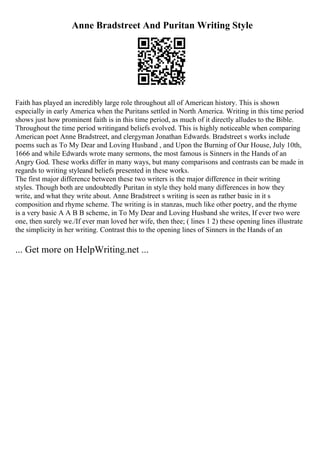 Anne Bradstreet And Puritan Writing Style
Faith has played an incredibly large role throughout all of American history. This is shown
especially in early America when the Puritans settled in North America. Writing in this time period
shows just how prominent faith is in this time period, as much of it directly alludes to the Bible.
Throughout the time period writingand beliefs evolved. This is highly noticeable when comparing
American poet Anne Bradstreet, and clergyman Jonathan Edwards. Bradstreet s works include
poems such as To My Dear and Loving Husband , and Upon the Burning of Our House, July 10th,
1666 and while Edwards wrote many sermons, the most famous is Sinners in the Hands of an
Angry God. These works differ in many ways, but many comparisons and contrasts can be made in
regards to writing styleand beliefs presented in these works.
The first major difference between these two writers is the major difference in their writing
styles. Though both are undoubtedly Puritan in style they hold many differences in how they
write, and what they write about. Anne Bradstreet s writing is seen as rather basic in it s
composition and rhyme scheme. The writing is in stanzas, much like other poetry, and the rhyme
is a very basic A A B B scheme, in To My Dear and Loving Husband she writes, If ever two were
one, then surely we./If ever man loved her wife, then thee; ( lines 1 2) these opening lines illustrate
the simplicity in her writing. Contrast this to the opening lines of Sinners in the Hands of an
... Get more on HelpWriting.net ...
 