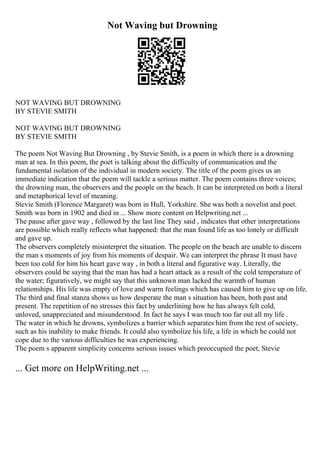 Not Waving but Drowning
NOT WAVING BUT DROWNING
BY STEVIE SMITH
NOT WAVING BUT DROWNING
BY STEVIE SMITH
The poem Not Waving But Drowning , by Stevie Smith, is a poem in which there is a drowning
man at sea. In this poem, the poet is talking about the difficulty of communication and the
fundamental isolation of the individual in modern society. The title of the poem gives us an
immediate indication that the poem will tackle a serious matter. The poem contains three voices;
the drowning man, the observers and the people on the beach. It can be interpreted on both a literal
and metaphorical level of meaning.
Stevie Smith (Florence Margaret) was born in Hull, Yorkshire. She was both a novelist and poet.
Smith was born in 1902 and died in ... Show more content on Helpwriting.net ...
The pause after gave way , followed by the last line They said , indicates that other interpretations
are possible which really reflects what happened: that the man found life as too lonely or difficult
and gave up.
The observers completely misinterpret the situation. The people on the beach are unable to discern
the man s moments of joy from his moments of despair. We can interpret the phrase It must have
been too cold for him his heart gave way , in both a literal and figurative way. Literally, the
observers could be saying that the man has had a heart attack as a result of the cold temperature of
the water; figuratively, we might say that this unknown man lacked the warmth of human
relationships. His life was empty of love and warm feelings which has caused him to give up on life.
The third and final stanza shows us how desperate the man s situation has been, both past and
present. The repetition of no stresses this fact by underlining how he has always felt cold,
unloved, unappreciated and misunderstood. In fact he says I was much too far out all my life .
The water in which he drowns, symbolizes a barrier which separates him from the rest of society,
such as his inability to make friends. It could also symbolize his life, a life in which he could not
cope due to the various difficulties he was experiencing.
The poem s apparent simplicity concerns serious issues which preoccupied the poet, Stevie
... Get more on HelpWriting.net ...
 