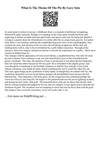 What Is The Theme Of The Pie By Gary Soto
At some point in almost everyone s childhood, there is a moment of deliberate wrongdoing,
followed by panic and guilt. Perhaps it is standing on the water spout outside the house and
neglecting to inform an adult when the pipe breaks and spews water into the backyard. Maybe it
is lying to a parent about the whereabouts of a dollar after the ice cream truck goes by. For author
Gary Soto, it was stealing a piefrom the neighborhood grocery store. In his autobiography, Soto
recounts the story and emotions of his six year old self taking an apple pie off the rack and
walking home with it, only to be overwhelmed by a guilt ridden conscience. Throughout the
narrative, Soto uses imagery and precise diction to recreate his experiences as a guilty... Show more
content on Helpwriting.net ...
This changes with the appearance of Cross Eyed Johnny, a neighborhood boy who asks for some
pie and is denied. Soto continues to eat, but tears blurred [his] eyes as [he] remembered the
grocer s forehead . This time, the mention of tears is not because it was about the best thing [he]
had ever tasted but rather because he felt true guilt. He is reminded of the angelic grocer, and
even though he is beginning to feel horrible continues to stuff his face with pie. Cross Eyed
Johnny comments, your hands are dirty, before [climbing] his roof to watch the other boy eat.
This once again brings up the symbolism of dirty hands, as though they are tainted with sin. The
symbolism intensifies as Cross Eyed Johnny [jumps] off and [hobbles] away because the fall
had hurt him . This represents a fall from grace, for the young Soto has committed perhaps the
worst sin of his six year long life. He begins to feel paranoid and sees the pie tin [glaring] at [him]
and feeling his face sticky with guilt . The personification of the pie tin shows that the boy feels
like he is being watched and judged for his sin, and wet imagery is once again used to describe the
stickiness of guilt. The sweetness was too tempting to resist, but now he has to deal with the guilt
that clings to him covers his conscience. As he sits on the curb, A car
... Get more on HelpWriting.net ...
 