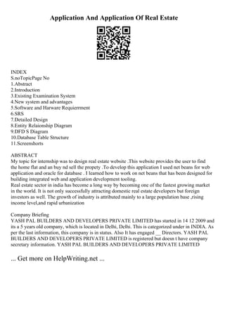 Application And Application Of Real Estate
INDEX
S.noTopicPage No
1.Abstract
2.Introduction
3.Existing Examination System
4.New system and advantages
5.Software and Harware Requierrment
6.SRS
7.Detailed Design
8.Entity Relaionship Diagram
9.DFD S Diagram
10.Database Table Structure
11.Screenshorts
ABSTRACT
My topic for internship was to design real estate website .This website provides the user to find
the home flat and an buy nd sell the propety .To develop this application I used net beans for web
application and oracle for database . I learned how to work on net beans that has been designed for
building integrated web and application development tooling.
Real estate sector in india has become a long way by becoming one of the fastest growing market
in the world. It is not only successfully attracting domestic real estate developers but foreign
investors as well. The growth of industry is attributed mainly to a large population base ,rising
income level,and rapid urbanization
Company Briefing
YASH PAL BUILDERS AND DEVELOPERS PRIVATE LIMITED has started in 14 12 2009 and
its a 5 years old company, which is located in Delhi, Delhi. This is categorized under in INDIA. As
per the last information, this company is in status. Also It has engaged __ Directors. YASH PAL
BUILDERS AND DEVELOPERS PRIVATE LIMITED is registered but doesn t have company
secretary information. YASH PAL BUILDERS AND DEVELOPERS PRIVATE LIMITED
... Get more on HelpWriting.net ...
 