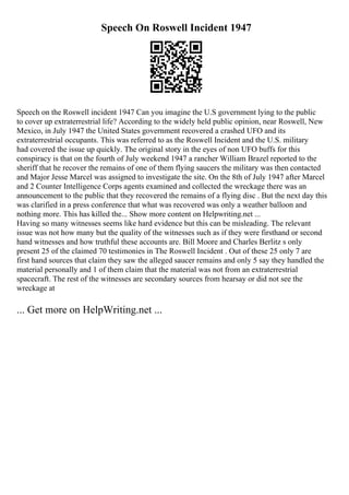 Speech On Roswell Incident 1947
Speech on the Roswell incident 1947 Can you imagine the U.S government lying to the public
to cover up extraterrestrial life? According to the widely held public opinion, near Roswell, New
Mexico, in July 1947 the United States government recovered a crashed UFO and its
extraterrestrial occupants. This was referred to as the Roswell Incident and the U.S. military
had covered the issue up quickly. The original story in the eyes of non UFO buffs for this
conspiracy is that on the fourth of July weekend 1947 a rancher William Brazel reported to the
sheriff that he recover the remains of one of them flying saucers the military was then contacted
and Major Jesse Marcel was assigned to investigate the site. On the 8th of July 1947 after Marcel
and 2 Counter Intelligence Corps agents examined and collected the wreckage there was an
announcement to the public that they recovered the remains of a flying disc . But the next day this
was clarified in a press conference that what was recovered was only a weather balloon and
nothing more. This has killed the... Show more content on Helpwriting.net ...
Having so many witnesses seems like hard evidence but this can be misleading. The relevant
issue was not how many but the quality of the witnesses such as if they were firsthand or second
hand witnesses and how truthful these accounts are. Bill Moore and Charles Berlitz s only
present 25 of the claimed 70 testimonies in The Roswell Incident . Out of these 25 only 7 are
first hand sources that claim they saw the alleged saucer remains and only 5 say they handled the
material personally and 1 of them claim that the material was not from an extraterrestrial
spacecraft. The rest of the witnesses are secondary sources from hearsay or did not see the
wreckage at
... Get more on HelpWriting.net ...
 
