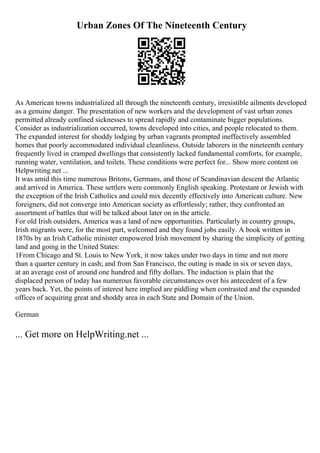 Urban Zones Of The Nineteenth Century
As American towns industrialized all through the nineteenth century, irresistible ailments developed
as a genuine danger. The presentation of new workers and the development of vast urban zones
permitted already confined sicknesses to spread rapidly and contaminate bigger populations.
Consider as industrialization occurred, towns developed into cities, and people relocated to them.
The expanded interest for shoddy lodging by urban vagrants prompted ineffectively assembled
homes that poorly accommodated individual cleanliness. Outside laborers in the nineteenth century
frequently lived in cramped dwellings that consistently lacked fundamental comforts, for example,
running water, ventilation, and toilets. These conditions were perfect for... Show more content on
Helpwriting.net ...
It was amid this time numerous Britons, Germans, and those of Scandinavian descent the Atlantic
and arrived in America. These settlers were commonly English speaking. Protestant or Jewish with
the exception of the Irish Catholics and could mix decently effectively into American culture. New
foreigners, did not converge into American society as effortlessly; rather, they confronted an
assortment of battles that will be talked about later on in the article.
For old Irish outsiders, America was a land of new opportunities. Particularly in country groups,
Irish migrants were, for the most part, welcomed and they found jobs easily. A book written in
1870s by an Irish Catholic minister empowered Irish movement by sharing the simplicity of getting
land and going in the United States:
1From Chicago and St. Louis to New York, it now takes under two days in time and not more
than a quarter century in cash; and from San Francisco, the outing is made in six or seven days,
at an average cost of around one hundred and fifty dollars. The induction is plain that the
displaced person of today has numerous favorable circumstances over his antecedent of a few
years back. Yet, the points of interest here implied are piddling when contrasted and the expanded
offices of acquiring great and shoddy area in each State and Domain of the Union.
German
... Get more on HelpWriting.net ...
 