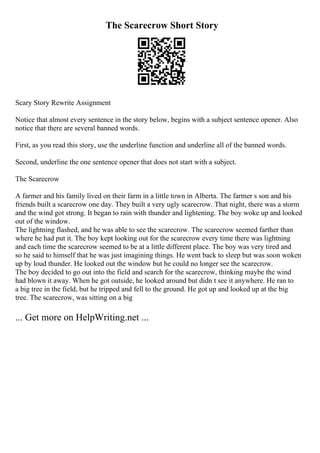 The Scarecrow Short Story
Scary Story Rewrite Assignment
Notice that almost every sentence in the story below, begins with a subject sentence opener. Also
notice that there are several banned words.
First, as you read this story, use the underline function and underline all of the banned words.
Second, underline the one sentence opener that does not start with a subject.
The Scarecrow
A farmer and his family lived on their farm in a little town in Alberta. The farmer s son and his
friends built a scarecrow one day. They built a very ugly scarecrow. That night, there was a storm
and the wind got strong. It began to rain with thunder and lightening. The boy woke up and looked
out of the window.
The lightning flashed, and he was able to see the scarecrow. The scarecrow seemed farther than
where he had put it. The boy kept looking out for the scarecrow every time there was lightning
and each time the scarecrow seemed to be at a little different place. The boy was very tired and
so he said to himself that he was just imagining things. He went back to sleep but was soon woken
up by loud thunder. He looked out the window but he could no longer see the scarecrow.
The boy decided to go out into the field and search for the scarecrow, thinking maybe the wind
had blown it away. When he got outside, he looked around but didn t see it anywhere. He ran to
a big tree in the field, but he tripped and fell to the ground. He got up and looked up at the big
tree. The scarecrow, was sitting on a big
... Get more on HelpWriting.net ...
 