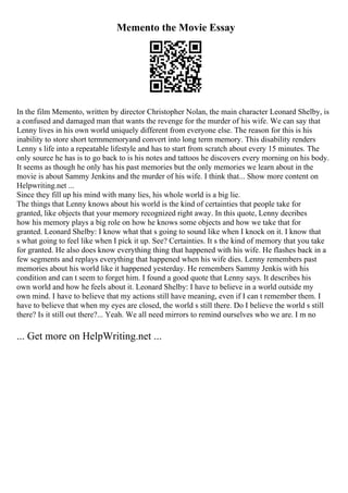 Memento the Movie Essay
In the film Memento, written by director Christopher Nolan, the main character Leonard Shelby, is
a confused and damaged man that wants the revenge for the murder of his wife. We can say that
Lenny lives in his own world uniquely different from everyone else. The reason for this is his
inability to store short termmemoryand convert into long term memory. This disability renders
Lenny s life into a repeatable lifestyle and has to start from scratch about every 15 minutes. The
only source he has is to go back to is his notes and tattoos he discovers every morning on his body.
It seems as though he only has his past memories but the only memories we learn about in the
movie is about Sammy Jenkins and the murder of his wife. I think that... Show more content on
Helpwriting.net ...
Since they fill up his mind with many lies, his whole world is a big lie.
The things that Lenny knows about his world is the kind of certainties that people take for
granted, like objects that your memory recognized right away. In this quote, Lenny decribes
how his memory plays a big role on how he knows some objects and how we take that for
granted. Leonard Shelby: I know what that s going to sound like when I knock on it. I know that
s what going to feel like when I pick it up. See? Certainties. It s the kind of memory that you take
for granted. He also does know everything thing that happened with his wife. He flashes back in a
few segments and replays everything that happened when his wife dies. Lenny remembers past
memories about his world like it happened yesterday. He remembers Sammy Jenkis with his
condition and can t seem to forget him. I found a good quote that Lenny says. It describes his
own world and how he feels about it. Leonard Shelby: I have to believe in a world outside my
own mind. I have to believe that my actions still have meaning, even if I can t remember them. I
have to believe that when my eyes are closed, the world s still there. Do I believe the world s still
there? Is it still out there?... Yeah. We all need mirrors to remind ourselves who we are. I m no
... Get more on HelpWriting.net ...
 