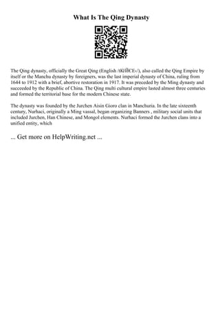 What Is The Qing Dynasty
The Qing dynasty, officially the Great Qing (English /tКѓЙЄЕ‹/), also called the Qing Empire by
itself or the Manchu dynasty by foreigners, was the last imperial dynasty of China, ruling from
1644 to 1912 with a brief, abortive restoration in 1917. It was preceded by the Ming dynasty and
succeeded by the Republic of China. The Qing multi cultural empire lasted almost three centuries
and formed the territorial base for the modern Chinese state.
The dynasty was founded by the Jurchen Aisin Gioro clan in Manchuria. In the late sixteenth
century, Nurhaci, originally a Ming vassal, began organizing Banners , military social units that
included Jurchen, Han Chinese, and Mongol elements. Nurhaci formed the Jurchen clans into a
unified entity, which
... Get more on HelpWriting.net ...
 
