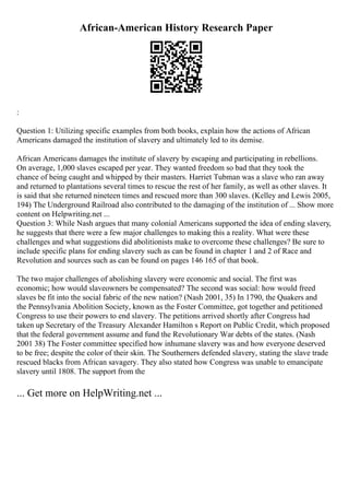 African-American History Research Paper
:
Question 1: Utilizing specific examples from both books, explain how the actions of African
Americans damaged the institution of slavery and ultimately led to its demise.
African Americans damages the institute of slavery by escaping and participating in rebellions.
On average, 1,000 slaves escaped per year. They wanted freedom so bad that they took the
chance of being caught and whipped by their masters. Harriet Tubman was a slave who ran away
and returned to plantations several times to rescue the rest of her family, as well as other slaves. It
is said that she returned nineteen times and rescued more than 300 slaves. (Kelley and Lewis 2005,
194) The Underground Railroad also contributed to the damaging of the institution of ... Show more
content on Helpwriting.net ...
Question 3: While Nash argues that many colonial Americans supported the idea of ending slavery,
he suggests that there were a few major challenges to making this a reality. What were these
challenges and what suggestions did abolitionists make to overcome these challenges? Be sure to
include specific plans for ending slavery such as can be found in chapter 1 and 2 of Race and
Revolution and sources such as can be found on pages 146 165 of that book.
The two major challenges of abolishing slavery were economic and social. The first was
economic; how would slaveowners be compensated? The second was social: how would freed
slaves be fit into the social fabric of the new nation? (Nash 2001, 35) In 1790, the Quakers and
the Pennsylvania Abolition Society, known as the Foster Committee, got together and petitioned
Congress to use their powers to end slavery. The petitions arrived shortly after Congress had
taken up Secretary of the Treasury Alexander Hamilton s Report on Public Credit, which proposed
that the federal government assume and fund the Revolutionary War debts of the states. (Nash
2001 38) The Foster committee specified how inhumane slavery was and how everyone deserved
to be free; despite the color of their skin. The Southerners defended slavery, stating the slave trade
rescued blacks from African savagery. They also stated how Congress was unable to emancipate
slavery until 1808. The support from the
... Get more on HelpWriting.net ...
 