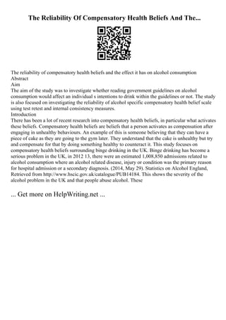 The Reliability Of Compensatory Health Beliefs And The...
The reliability of compensatory health beliefs and the effect it has on alcohol consumption
Abstract
Aim
The aim of the study was to investigate whether reading government guidelines on alcohol
consumption would affect an individual s intentions to drink within the guidelines or not. The study
is also focused on investigating the reliability of alcohol specific compensatory health belief scale
using test retest and internal consistency measures.
Introduction
There has been a lot of recent research into compensatory health beliefs, in particular what activates
these beliefs. Compensatory health beliefs are beliefs that a person activates as compensation after
engaging in unhealthy behaviours. An example of this is someone believing that they can have a
piece of cake as they are going to the gym later. They understand that the cake is unhealthy but try
and compensate for that by doing something healthy to counteract it. This study focuses on
compensatory health beliefs surrounding binge drinking in the UK. Binge drinking has become a
serious problem in the UK, in 2012 13, there were an estimated 1,008,850 admissions related to
alcohol consumption where an alcohol related disease, injury or condition was the primary reason
for hospital admission or a secondary diagnosis. (2014, May 29). Statistics on Alcohol England,
Retrieved from http://www.hscic.gov.uk/catalogue/PUB14184. This shows the severity of the
alcohol problem in the UK and that people abuse alcohol. These
... Get more on HelpWriting.net ...
 