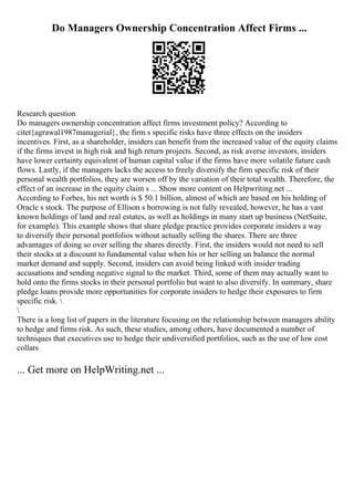 Do Managers Ownership Concentration Affect Firms ...
Research question
Do managers ownership concentration affect firms investment policy? According to
citet{agrawal1987managerial}, the firm s specific risks have three effects on the insiders
incentives. First, as a shareholder, insiders can benefit from the increased value of the equity claims
if the firms invest in high risk and high return projects. Second, as risk averse investors, insiders
have lower certainty equivalent of human capital value if the firms have more volatile future cash
flows. Lastly, if the managers lacks the access to freely diversify the firm specific risk of their
personal wealth portfolios, they are worsen off by the variation of their total wealth. Therefore, the
effect of an increase in the equity claim s ... Show more content on Helpwriting.net ...
According to Forbes, his net worth is $ 50.1 billion, almost of which are based on his holding of
Oracle s stock. The purpose of Ellison s borrowing is not fully revealed, however, he has a vast
known holdings of land and real estates, as well as holdings in many start up business (NetSuite,
for example). This example shows that share pledge practice provides corporate insiders a way
to diversify their personal portfolios without actually selling the shares. There are three
advantages of doing so over selling the shares directly. First, the insiders would not need to sell
their stocks at a discount to fundamental value when his or her selling un balance the normal
market demand and supply. Second, insiders can avoid being linked with insider trading
accusations and sending negative signal to the market. Third, some of them may actually want to
hold onto the firms stocks in their personal portfolio but want to also diversify. In summary, share
pledge loans provide more opportunities for corporate insiders to hedge their exposures to firm
specific risk. 

There is a long list of papers in the literature focusing on the relationship between managers ability
to hedge and firms risk. As such, these studies, among others, have documented a number of
techniques that executives use to hedge their undiversified portfolios, such as the use of low cost
collars
... Get more on HelpWriting.net ...
 