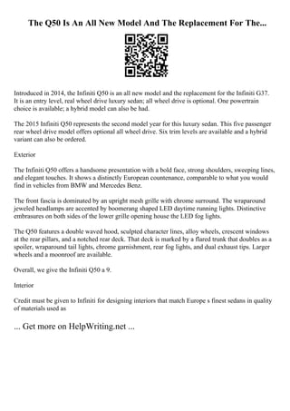 The Q50 Is An All New Model And The Replacement For The...
Introduced in 2014, the Infiniti Q50 is an all new model and the replacement for the Infiniti G37.
It is an entry level, real wheel drive luxury sedan; all wheel drive is optional. One powertrain
choice is available; a hybrid model can also be had.
The 2015 Infiniti Q50 represents the second model year for this luxury sedan. This five passenger
rear wheel drive model offers optional all wheel drive. Six trim levels are available and a hybrid
variant can also be ordered.
Exterior
The Infiniti Q50 offers a handsome presentation with a bold face, strong shoulders, sweeping lines,
and elegant touches. It shows a distinctly European countenance, comparable to what you would
find in vehicles from BMW and Mercedes Benz.
The front fascia is dominated by an upright mesh grille with chrome surround. The wraparound
jeweled headlamps are accented by boomerang shaped LED daytime running lights. Distinctive
embrasures on both sides of the lower grille opening house the LED fog lights.
The Q50 features a double waved hood, sculpted character lines, alloy wheels, crescent windows
at the rear pillars, and a notched rear deck. That deck is marked by a flared trunk that doubles as a
spoiler, wraparound tail lights, chrome garnishment, rear fog lights, and dual exhaust tips. Larger
wheels and a moonroof are available.
Overall, we give the Infiniti Q50 a 9.
Interior
Credit must be given to Infiniti for designing interiors that match Europe s finest sedans in quality
of materials used as
... Get more on HelpWriting.net ...
 