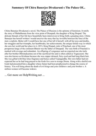 Summary Of Chira Banerjee Divakaruni s The Palace Of...
Chitra Banerjee Divakaruni s novel, The Palace of Illusions is the epitome of feminism. It retells
the story of Mahabharata from the view point of Draupadi, the daughter of King Drupad. The
delicate threads of her life have beautifully been interwoven to bring forth a grasping story. Chitra
Banerjee has herself written I would uncover the story that lay invisible between the lines of the
men s exploits. Better still I would have her one of her tell it herself, with all her joys and doubts,
her struggles and her triumphs, her heartbreaks, her achievements, the unique female way in which
she sees her world and her place in it. (XV). King Drupad, ruler of Panchaal, one of the most
prosperous kings of the continent Bharat was the father of Draupadi. The very birth of Panchali is
marked with revenge and redundant. An offspring of vengeance and an expected one she trails
after her brother Dhristadyumna out of the sacrificial fire and is often called as Yagnyaseni. She
was also known as Krishnaa because she was copper skinned, fiery eyed and had long black hair.
She was gifted with blue lotus fragrance and hence called Yojangandha. Her own father had not
expected her as he had long prayed to the Gods for a son to avenge Drona. Along with a dutiful son
Gods had presented him a daughter whose future had been prophesized to change the course of
history. You will bring about the death of evil kings and your children s and your brother s. A
million women will become widows
... Get more on HelpWriting.net ...
 