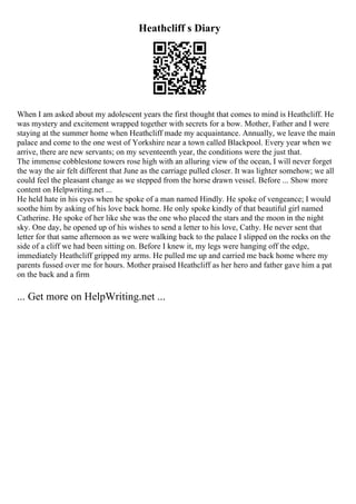 Heathcliff s Diary
When I am asked about my adolescent years the first thought that comes to mind is Heathcliff. He
was mystery and excitement wrapped together with secrets for a bow. Mother, Father and I were
staying at the summer home when Heathcliff made my acquaintance. Annually, we leave the main
palace and come to the one west of Yorkshire near a town called Blackpool. Every year when we
arrive, there are new servants; on my seventeenth year, the conditions were the just that.
The immense cobblestone towers rose high with an alluring view of the ocean, I will never forget
the way the air felt different that June as the carriage pulled closer. It was lighter somehow; we all
could feel the pleasant change as we stepped from the horse drawn vessel. Before ... Show more
content on Helpwriting.net ...
He held hate in his eyes when he spoke of a man named Hindly. He spoke of vengeance; I would
soothe him by asking of his love back home. He only spoke kindly of that beautiful girl named
Catherine. He spoke of her like she was the one who placed the stars and the moon in the night
sky. One day, he opened up of his wishes to send a letter to his love, Cathy. He never sent that
letter for that same afternoon as we were walking back to the palace I slipped on the rocks on the
side of a cliff we had been sitting on. Before I knew it, my legs were hanging off the edge,
immediately Heathcliff gripped my arms. He pulled me up and carried me back home where my
parents fussed over me for hours. Mother praised Heathcliff as her hero and father gave him a pat
on the back and a firm
... Get more on HelpWriting.net ...
 