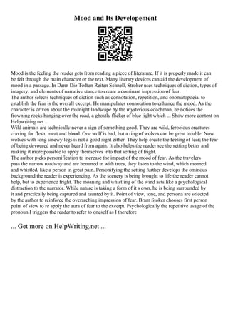 Mood and Its Developement
Mood is the feeling the reader gets from reading a piece of literature. If it is properly made it can
be felt through the main character or the text. Many literary devices can aid the development of
mood in a passage. In Denn Die Todten Reiten Schnell, Stroker uses techniques of diction, types of
imagery, and elements of narrative stance to create a dominant impression of fear.
The author selects techniques of diction such as connotation, repetition, and onomatopoeia, to
establish the fear is the overall excerpt. He manipulates connotation to enhance the mood. As the
character is driven about the midnight landscape by the mysterious coachman, he notices the
frowning rocks hanging over the road, a ghostly flicker of blue light which ... Show more content on
Helpwriting.net ...
Wild animals are technically never a sign of something good. They are wild, ferocious creatures
craving for flesh, meat and blood. One wolf is bad, but a ring of wolves can be great trouble. Now
wolves with long sinewy legs is not a good sight either. They help create the feeling of fear; the fear
of being devoured and never heard from again. It also helps the reader see the setting better and
making it more possible to apply themselves into that setting of fright.
The author picks personification to increase the impact of the mood of fear. As the travelers
pass the narrow roadway and are hemmed in with trees, they listen to the wind, which moaned
and whistled, like a person in great pain. Personifying the setting further develops the ominous
background the reader is experiencing. As the scenery is being brought to life the reader cannot
help, but to experience fright. The moaning and whistling of the wind acts like a psychological
distraction to the narrator. While nature is taking a form of it s own, he is being surrounded by
it and practically being captured and taunted by it. Point of view, tone, and persona are selected
by the author to reinforce the overarching impression of fear. Bram Stoker chooses first person
point of view to re apply the aura of fear to the excerpt. Psychologically the repetitive usage of the
pronoun I triggers the reader to refer to oneself as I therefore
... Get more on HelpWriting.net ...
 