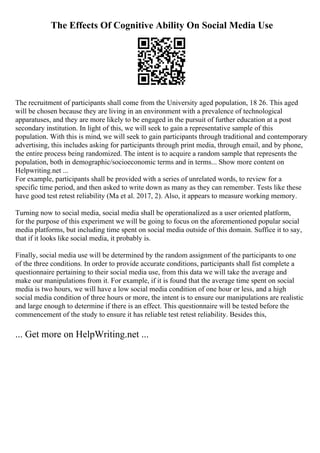 The Effects Of Cognitive Ability On Social Media Use
The recruitment of participants shall come from the University aged population, 18 26. This aged
will be chosen because they are living in an environment with a prevalence of technological
apparatuses, and they are more likely to be engaged in the pursuit of further education at a post
secondary institution. In light of this, we will seek to gain a representative sample of this
population. With this is mind, we will seek to gain participants through traditional and contemporary
advertising, this includes asking for participants through print media, through email, and by phone,
the entire process being randomized. The intent is to acquire a random sample that represents the
population, both in demographic/socioeconomic terms and in terms... Show more content on
Helpwriting.net ...
For example, participants shall be provided with a series of unrelated words, to review for a
specific time period, and then asked to write down as many as they can remember. Tests like these
have good test retest reliability (Ma et al. 2017, 2). Also, it appears to measure working memory.
Turning now to social media, social media shall be operationalized as a user oriented platform,
for the purpose of this experiment we will be going to focus on the aforementioned popular social
media platforms, but including time spent on social media outside of this domain. Suffice it to say,
that if it looks like social media, it probably is.
Finally, social media use will be determined by the random assignment of the participants to one
of the three conditions. In order to provide accurate conditions, participants shall fist complete a
questionnaire pertaining to their social media use, from this data we will take the average and
make our manipulations from it. For example, if it is found that the average time spent on social
media is two hours, we will have a low social media condition of one hour or less, and a high
social media condition of three hours or more, the intent is to ensure our manipulations are realistic
and large enough to determine if there is an effect. This questionnaire will be tested before the
commencement of the study to ensure it has reliable test retest reliability. Besides this,
... Get more on HelpWriting.net ...
 