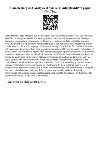 Commentary and Analysis of Samuel HuntingtonвЂ™s paper
вЂњThe...
Lately there has been a thought that the difference in Civilizations is another issue that may cause
a conflict. Starting from World War I the arguments raised by nations were over an ideology:
fascism vs. communism, communism vs. democracy. Some people believe that the next step
would be a war based on a cultural sense and religion. Such war would unite people with similar
beliefs, views on the world, language, tradition and history. They believe the conflict of the future
will occur along the cultural fault lines separating civilizations [1]. So what exactly is the clash of
civilizations? This was briefly addressed in Samuel Huntington s paper The clash of civilizations? .
In order to explain the term, let s first look into what civilizationis. Person does not simply get to
choose the civilization he/she simply belongs to. Communists can become democrats and vice
versa, but Russians can never become Americans or Arabs cannot become European. In the
conflict between civilizations the question is What are you? , it is something given and cannot be
changed. Conflicts between countries are inevitable and with the way things work it is just a
matter of time, before one country would not be comfortable with what other country is doing. In
that case, cultural characteristics and differences are less mutable and hence less easily
compromised and resolved than political and economic ones [1]. The clash of civilizations often
occurs on two levels. Micro level is when small
... Get more on HelpWriting.net ...
 