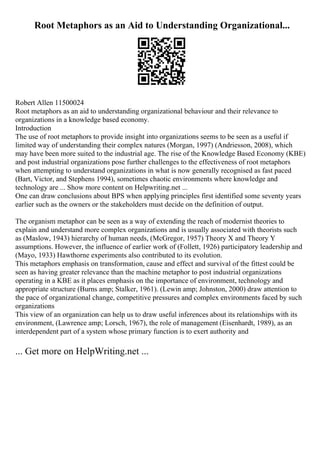 Root Metaphors as an Aid to Understanding Organizational...
Robert Allen 11500024
Root metaphors as an aid to understanding organizational behaviour and their relevance to
organizations in a knowledge based economy.
Introduction
The use of root metaphors to provide insight into organizations seems to be seen as a useful if
limited way of understanding their complex natures (Morgan, 1997) (Andriesson, 2008), which
may have been more suited to the industrial age. The rise of the Knowledge Based Economy (KBE)
and post industrial organizations pose further challenges to the effectiveness of root metaphors
when attempting to understand organizations in what is now generally recognised as fast paced
(Bart, Victor, and Stephens 1994), sometimes chaotic environments where knowledge and
technology are ... Show more content on Helpwriting.net ...
One can draw conclusions about BPS when applying principles first identified some seventy years
earlier such as the owners or the stakeholders must decide on the definition of output.
The organism metaphor can be seen as a way of extending the reach of modernist theories to
explain and understand more complex organizations and is usually associated with theorists such
as (Maslow, 1943) hierarchy of human needs, (McGregor, 1957) Theory X and Theory Y
assumptions. However, the influence of earlier work of (Follett, 1926) participatory leadership and
(Mayo, 1933) Hawthorne experiments also contributed to its evolution.
This metaphors emphasis on transformation, cause and effect and survival of the fittest could be
seen as having greater relevance than the machine metaphor to post industrial organizations
operating in a KBE as it places emphasis on the importance of environment, technology and
appropriate structure (Burns amp; Stalker, 1961). (Lewin amp; Johnston, 2000) draw attention to
the pace of organizational change, competitive pressures and complex environments faced by such
organizations
This view of an organization can help us to draw useful inferences about its relationships with its
environment, (Lawrence amp; Lorsch, 1967), the role of management (Eisenhardt, 1989), as an
interdependent part of a system whose primary function is to exert authority and
... Get more on HelpWriting.net ...
 