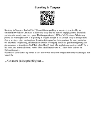 Speaking in Tongues
Speaking in Tongues: Real or Fake? Glossolalia or speaking in tongues is practiced by an
estimated 100 million Christians in the world today and the number engaging in this practice is
growing at a massive rate every year. That is approximately 20% of all Christians. What many
people are wanting to know is if speaking in tongues as seen in the Church today is always from
God or are there other explanations. Speaking in tongues has been practiced for many centuries,
but despite its long history, differences of opinion accompany almost all questions regarding the
phenomenon: is it sent from God? Is it of the Devil? Need it be a religious experience at all? Or is
it a result of a mental disorder? People from all different walks of... Show more content on
Helpwriting.net ...
would have come out of my mouth at that time would have been tongues but some would argue that
wasn t the
... Get more on HelpWriting.net ...
 