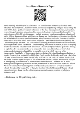 Jazz Dance Research Paper
There are many different styles of jazz dance. The first of these is authentic jazz dance. It has
influences that come from African movement, and was developed along with jazz music during the
early 1900s. Some qualities which are often seen in this style include groundedness, syncopation,
polyrhythm, polycentrism, articulation of the torso, circles, improvisation, and individuality. Two
styles of dance which fall into this category include tap dance, which developed as a collection of
native African dances combined with European dances, and club jazzdance, which developed in the
80s ad includes elements such as fast footwork, splits, knee drops, and spins. Another style of jazz
dance is jazz influenced dance. This term encompasses... Show more content on Helpwriting.net ...
One of these people was Jack Cole. Cole trained with many prominent modern dancers of the time,
including Ruth St. Denis, Ted Shawn, Doris Humphrey, and Charles Weidman, as well as studying
ballet with Cecchetti. He danced with Denishawn, a modern company, but also spent time dancing
in nightclubs. He was also introduced to dance styles from India. His influence from ballet,
modern, and ethnic dances, helped him to create his own style, which was seen in his
choreography. He did a lot of choreography that was displayed in either Broadway productions, or
movies. Some of these included Ziegfeld Follies, Gentlemen Prefer Blondes, and Some Like It Hot.
His style included movements such as intensity in the eyes, a low center of gravity, use of levels,
and attack. Another important figure of this period was Katherine Dunham. She received a degree
in anthropology, which she used to research dance traditions in the Caribbean and in Africa.
Although she was primarily trained in modern, her research on dance traditions within the African
American community were an important contribution to jazz dance. She opened several dance
schools throughout her career. One of them, the Dunham School of Dance and Theatre, offered
classes in not only dance, but also subjects such as eukinetics, dance notation, psychology,
languages, and
... Get more on HelpWriting.net ...
 