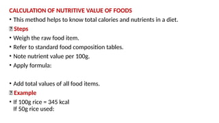 CALCULATION OF NUTRITIVE VALUE OF FOODS
• This method helps to know total calories and nutrients in a diet.
🔹 Steps
• Weigh the raw food item.
• Refer to standard food composition tables.
• Note nutrient value per 100g.
• Apply formula:
• Add total values of all food items.
🔹 Example
• If 100g rice = 345 kcal
If 50g rice used:
 