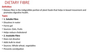 DIETARY FIBRE
Definition
• Dietary fibre is the indigestible portion of plant foods that helps in bowel movement and
promotes digestive health.
Types
• 1. Soluble Fibre
• Dissolves in water
• Forms gel
• Sources: Oats, fruits
• Helps reduce cholesterol
• 2. Insoluble Fibre
• Does not dissolve
• Adds bulk to stool
• Sources: Whole wheat, vegetables
• Prevents constipation
 