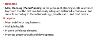 • Definition
• Meal Planning (Menu Planning) is the process of planning meals in advance
to ensure that the diet is nutritionally adequate, balanced, economical, and
suitable according to the individual’s age, health status, and food habits.
It helps to:
• Meet nutritional requirements
• Maintain health
• Prevent deficiency diseases
• Promote proper growth and development
 
