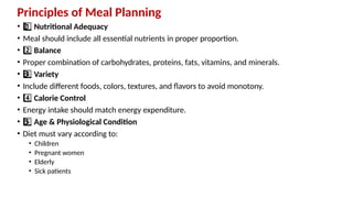 Principles of Meal Planning
• 1 ️
1️⃣Nutritional Adequacy
• Meal should include all essential nutrients in proper proportion.
• 2️⃣Balance
• Proper combination of carbohydrates, proteins, fats, vitamins, and minerals.
• 3 ️
3️⃣Variety
• Include different foods, colors, textures, and flavors to avoid monotony.
• 4️⃣Calorie Control
• Energy intake should match energy expenditure.
• 5 ️
5️⃣Age & Physiological Condition
• Diet must vary according to:
• Children
• Pregnant women
• Elderly
• Sick patients
 