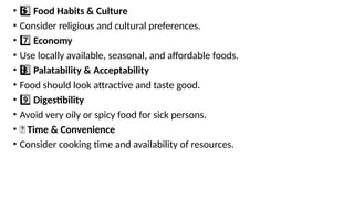 • 6 ️
6️⃣Food Habits & Culture
• Consider religious and cultural preferences.
• 7️⃣Economy
• Use locally available, seasonal, and affordable foods.
• 8 ️
8️⃣Palatability & Acceptability
• Food should look attractive and taste good.
• 9️⃣Digestibility
• Avoid very oily or spicy food for sick persons.
• 🔟 Time & Convenience
• Consider cooking time and availability of resources.
 
