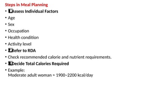 Steps in Meal Planning
• Assess Individual Factors
1️
1️
⃣
• Age
• Sex
• Occupation
• Health condition
• Activity level
• Refer to RDA
2️
⃣
• Check recommended calorie and nutrient requirements.
• Decide Total Calories Required
3️
3️
⃣
• Example:
Moderate adult woman ≈ 1900–2200 kcal/day
 