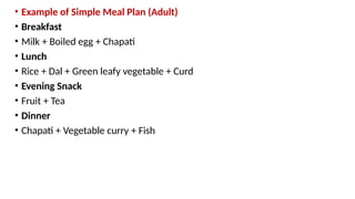 • Example of Simple Meal Plan (Adult)
• Breakfast
• Milk + Boiled egg + Chapati
• Lunch
• Rice + Dal + Green leafy vegetable + Curd
• Evening Snack
• Fruit + Tea
• Dinner
• Chapati + Vegetable curry + Fish
 