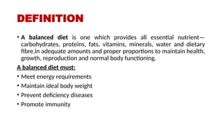 DEFINITION
• A balanced diet is one which provides all essential nutrient—
carbohydrates, proteins, fats, vitamins, minerals, water and dietary
fibre,in adequate amounts and proper proportions to maintain health,
growth, reproduction and normal body functioning.
A balanced diet must:
• Meet energy requirements
• Maintain ideal body weight
• Prevent deficiency diseases
• Promote immunity
 