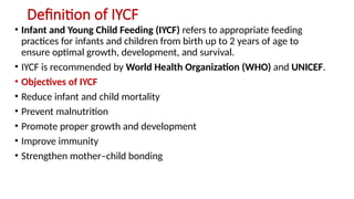 Definition of IYCF
• Infant and Young Child Feeding (IYCF) refers to appropriate feeding
practices for infants and children from birth up to 2 years of age to
ensure optimal growth, development, and survival.
• IYCF is recommended by World Health Organization (WHO) and UNICEF.
• Objectives of IYCF
• Reduce infant and child mortality
• Prevent malnutrition
• Promote proper growth and development
• Improve immunity
• Strengthen mother–child bonding
 