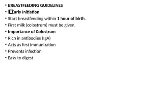 • BREASTFEEDING GUIDELINES
• Early Initiation
1️
1️
⃣
• Start breastfeeding within 1 hour of birth.
• First milk (colostrum) must be given.
• Importance of Colostrum
• Rich in antibodies (IgA)
• Acts as first immunization
• Prevents infection
• Easy to digest
 