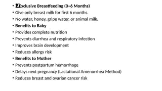 • Exclusive Breastfeeding (0–6 Months)
2️
2️
⃣
• Give only breast milk for first 6 months.
• No water, honey, gripe water, or animal milk.
• Benefits to Baby
• Provides complete nutrition
• Prevents diarrhea and respiratory infection
• Improves brain development
• Reduces allergy risk
• Benefits to Mother
• Prevents postpartum hemorrhage
• Delays next pregnancy (Lactational Amenorrhea Method)
• Reduces breast and ovarian cancer risk
 
