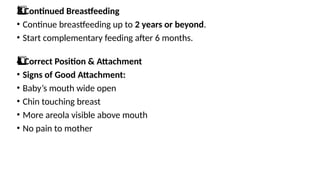 Continued Breastfeeding
3️
3️
⃣
• Continue breastfeeding up to 2 years or beyond.
• Start complementary feeding after 6 months.
Correct Position & Attachment
4️
⃣
• Signs of Good Attachment:
• Baby’s mouth wide open
• Chin touching breast
• More areola visible above mouth
• No pain to mother
 