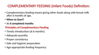 COMPLEMENTARY FEEDING (Infant Foods) Definition:
• Complementary feeding means giving other foods along with breast milk
after 6 months of age.
• When to Start?
• At 6 completed months
Principles of Complementary Feeding
• Timely introduction (at 6 months)
• Adequate quantity
• Proper consistency
• Safe and hygienic preparation
• Age-appropriate feeding frequency
 