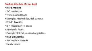 Feeding Schedule (As per Age)
• 🔹 6–8 Months
• 2–3 meals/day
• Thick mashed foods
• Example: Mashed rice, dal, banana
• 🔹 9–11 Months
• 3–4 meals/day + 1 snack
• Semi-solid foods
• Example: Khichdi, mashed vegetables
• 🔹 12–24 Months
• 3–4 meals + 2 snacks
• Family foods
 