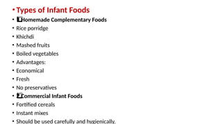 •Types of Infant Foods
• Homemade Complementary Foods
1️
1️
⃣
• Rice porridge
• Khichdi
• Mashed fruits
• Boiled vegetables
• Advantages:
• Economical
• Fresh
• No preservatives
• Commercial Infant Foods
2️
⃣
• Fortified cereals
• Instant mixes
• Should be used carefully and hygienically.
 