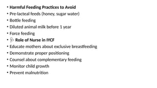 • Harmful Feeding Practices to Avoid
• Pre-lacteal feeds (honey, sugar water)
• Bottle feeding
• Diluted animal milk before 1 year
• Force feeding
• 🩺 Role of Nurse in IYCF
• Educate mothers about exclusive breastfeeding
• Demonstrate proper positioning
• Counsel about complementary feeding
• Monitor child growth
• Prevent malnutrition
 