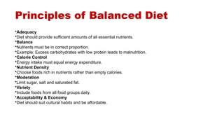 Principles of Balanced Diet
•Adequacy
•Diet should provide sufficient amounts of all essential nutrients.
•Balance
•Nutrients must be in correct proportion.
•Example: Excess carbohydrates with low protein leads to malnutrition.
•Calorie Control
•Energy intake must equal energy expenditure.
•Nutrient Density
•Choose foods rich in nutrients rather than empty calories.
•Moderation
•Limit sugar, salt and saturated fat.
•Variety
•Include foods from all food groups daily.
•Acceptability & Economy
•Diet should suit cultural habits and be affordable.
 