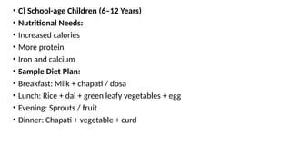• C) School-age Children (6–12 Years)
• Nutritional Needs:
• Increased calories
• More protein
• Iron and calcium
• Sample Diet Plan:
• Breakfast: Milk + chapati / dosa
• Lunch: Rice + dal + green leafy vegetables + egg
• Evening: Sprouts / fruit
• Dinner: Chapati + vegetable + curd
 