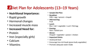 Diet Plan for Adolescents (13–19 Years)
2️
2️
⃣
• Nutritional Importance:
• Rapid growth
• Hormonal changes
• Increased muscle mass
• Increased Need for:
• Protein
• Iron (especially girls)
• Calcium
• Vitamins
• Sample Diet Plan:
• Breakfast:
Milk + egg / sprouts + chapati
• Mid-morning:
Fruit
• Lunch:
Rice + dal + vegetable + curd + fish/egg
• Evening:
Nuts / boiled corn
• Dinner:
Chapati + vegetable + paneer / chicken
• Important Points:
• Avoid junk food
• Encourage iron-rich foods (green leafy vegetables)
• Promote adequate water intake
 
