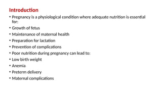 Introduction
• Pregnancy is a physiological condition where adequate nutrition is essential
for:
• Growth of fetus
• Maintenance of maternal health
• Preparation for lactation
• Prevention of complications
• Poor nutrition during pregnancy can lead to:
• Low birth weight
• Anemia
• Preterm delivery
• Maternal complications
 