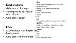• Carbohydrates
3️
3️
⃣
• Main source of energy
• Should provide 55–65% of
total calories
• Avoid excess sugar
• Fats
4️
⃣
• Essential fatty acids help brain
development
• Avoid excessive fried foods
• Iron
5️
5️
⃣
• Requirement increases (about 35 mg/day)
• Prevents anemia
• Needed for increased blood volume
• Sources:
• Green leafy vegetables
• Jaggery
• Liver
• Egg
• Iron supplementation is usually recommended.
• Calcium
6️
⃣
• Needed for fetal bone and teeth formation
• Requirement: ~1200 mg/day
• Sources:
• Milk
• Curd
• Ragi
• Green leafy vegetables
 