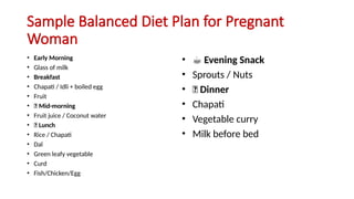 Sample Balanced Diet Plan for Pregnant
Woman
• Early Morning
• Glass of milk
• Breakfast
• Chapati / Idli + boiled egg
• Fruit
• 🥗 Mid-morning
• Fruit juice / Coconut water
• 🍛 Lunch
• Rice / Chapati
• Dal
• Green leafy vegetable
• Curd
• Fish/Chicken/Egg
• ☕ Evening Snack
• Sprouts / Nuts
• 🌙 Dinner
• Chapati
• Vegetable curry
• Milk before bed
 