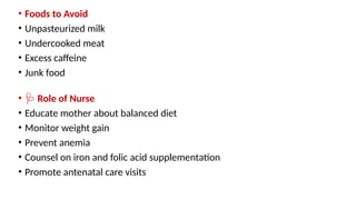 • Foods to Avoid
• Unpasteurized milk
• Undercooked meat
• Excess caffeine
• Junk food
• 🩺 Role of Nurse
• Educate mother about balanced diet
• Monitor weight gain
• Prevent anemia
• Counsel on iron and folic acid supplementation
• Promote antenatal care visits
 