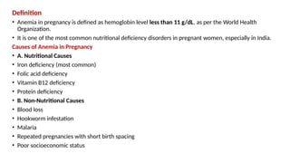 Definition
• Anemia in pregnancy is defined as hemoglobin level less than 11 g/dL, as per the World Health
Organization.
• It is one of the most common nutritional deficiency disorders in pregnant women, especially in India.
Causes of Anemia in Pregnancy
• A. Nutritional Causes
• Iron deficiency (most common)
• Folic acid deficiency
• Vitamin B12 deficiency
• Protein deficiency
• B. Non-Nutritional Causes
• Blood loss
• Hookworm infestation
• Malaria
• Repeated pregnancies with short birth spacing
• Poor socioeconomic status
 