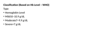 Classification (Based on Hb Level – WHO)
Type
• Hemoglobin Level
• Mild10–10.9 g/dL
• Moderate7–9.9 g/dL
• Severe<7 g/dL
 