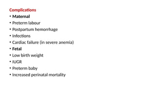 Complications
• Maternal
• Preterm labour
• Postpartum hemorrhage
• Infections
• Cardiac failure (in severe anemia)
• Fetal
• Low birth weight
• IUGR
• Preterm baby
• Increased perinatal mortality
 