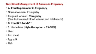 Nutritional Management of Anemia in Pregnancy
• A. Iron Requirement in Pregnancy
• Normal woman: 21 mg/day
• Pregnant woman: 35 mg/day
(Due to increased blood volume and fetal needs)
• B. Iron-Rich Foods**
• 1. Heme Iron (High Absorption – 15–35%)
• Liver
• Red meat
• Egg yolk
• Fish
 
