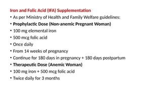 Iron and Folic Acid (IFA) Supplementation
• As per Ministry of Health and Family Welfare guidelines:
• Prophylactic Dose (Non-anemic Pregnant Woman)
• 100 mg elemental iron
• 500 mcg folic acid
• Once daily
• From 14 weeks of pregnancy
• Continue for 180 days in pregnancy + 180 days postpartum
• Therapeutic Dose (Anemic Woman)
• 100 mg iron + 500 mcg folic acid
• Twice daily for 3 months
 