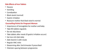 Side Effects of Iron Tablets
• Nausea
• Vomiting
• Constipation
• Black stools (normal)
• Gastric irritation
• Reassure mother that black stool is normal.
Counselling Points for Pregnant Woman
• Importance of hemoglobin for mother and baby
• Take IFA tablets regularly
• Do not skip doses
• Take tablets after meals (if gastric irritation occurs)
• Eat iron-rich diet daily
• Add vitamin C with meals
• Regular ANC visits
• Deworming after 2nd trimester if prescribed
• Maintain spacing between pregnancies
 